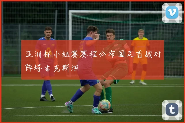 亚洲杯小组赛赛程公布国足首战对阵塔吉克斯坦