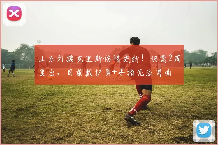 山东外援克里斯伤情更新！仍需2周复出，目前戴护具+手指无法弯曲