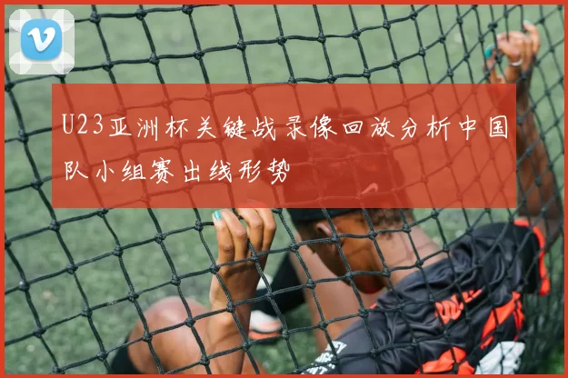 U23亚洲杯关键战录像回放分析中国队小组赛出线形势