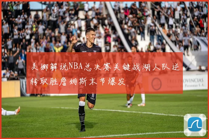 美娜解说NBA总决赛关键战湖人队逆转取胜詹姆斯末节爆发