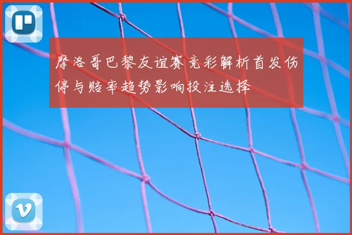摩洛哥巴黎友谊赛竞彩解析首发伤停与赔率趋势影响投注选择