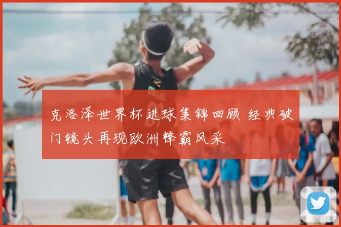克洛泽世界杯进球集锦回顾 经典破门镜头再现欧洲锋霸风采