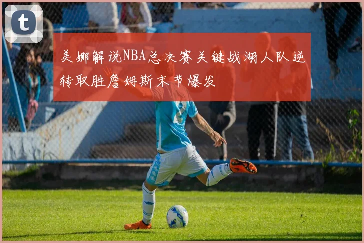 美娜解说NBA总决赛关键战湖人队逆转取胜詹姆斯末节爆发