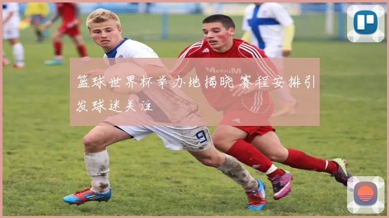 篮球世界杯举办地揭晓 赛程安排引发球迷关注