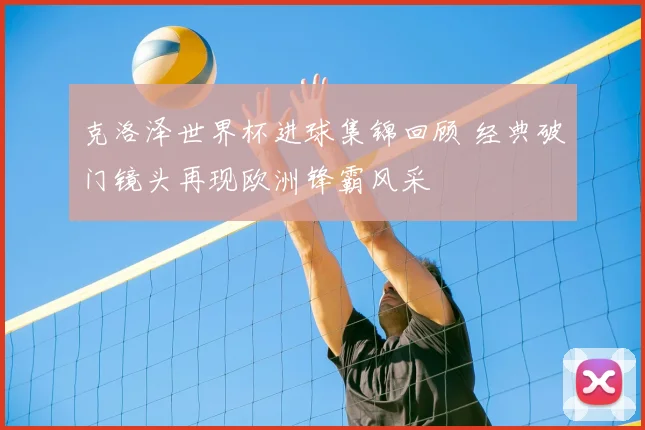 克洛泽世界杯进球集锦回顾 经典破门镜头再现欧洲锋霸风采